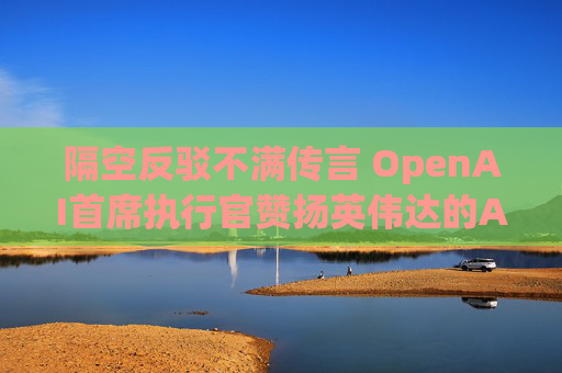 隔空反驳不满传言 OpenAI首席执行官赞扬英伟达的AI芯片