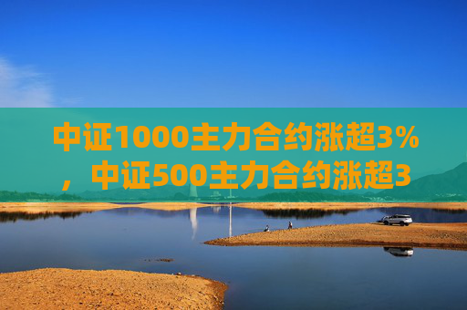 中证1000主力合约涨超3%，中证500主力合约涨超3.7%