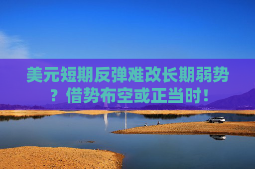 美元短期反弹难改长期弱势？借势布空或正当时！