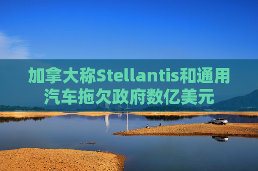 加拿大称Stellantis和通用汽车拖欠政府数亿美元