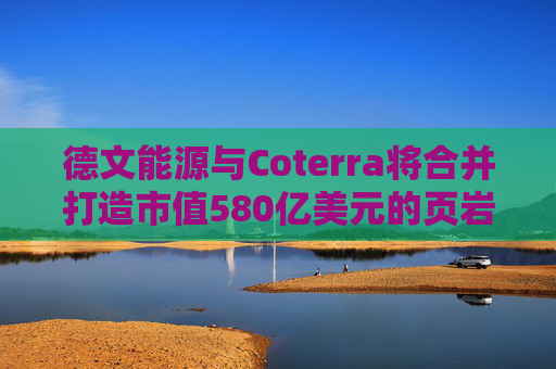 德文能源与Coterra将合并打造市值580亿美元的页岩油生产商