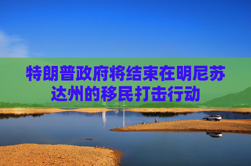 特朗普政府将结束在明尼苏达州的移民打击行动