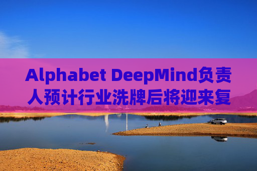 Alphabet DeepMind负责人预计行业洗牌后将迎来复兴
