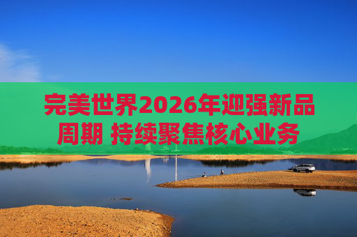 完美世界2026年迎强新品周期 持续聚焦核心业务