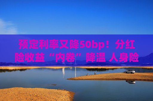 预定利率又降50bp！分红险收益“内卷”降温 人身险产品加速向“低保证+高浮动”转型