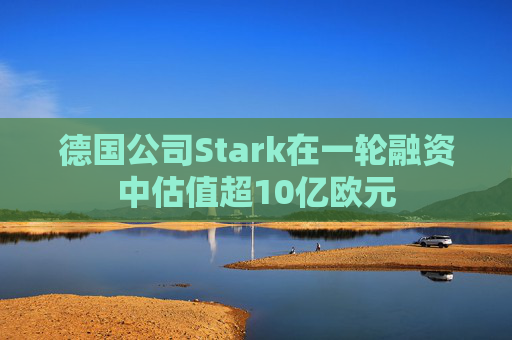德国公司Stark在一轮融资中估值超10亿欧元