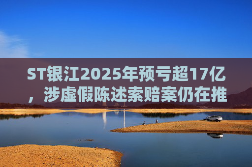 ST银江2025年预亏超17亿，涉虚假陈述索赔案仍在推进