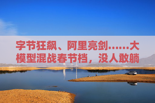 字节狂飙、阿里亮剑……大模型混战春节档，没人敢躺