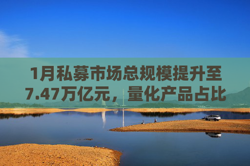 1月私募市场总规模提升至7.47万亿元，量化产品占比提升