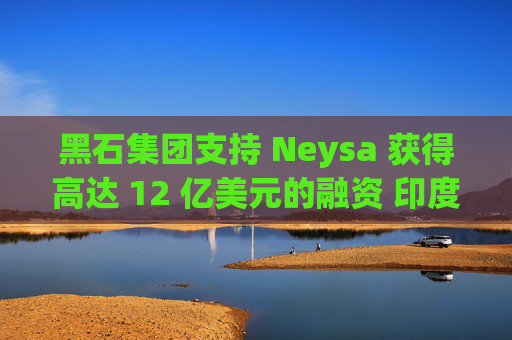 黑石集团支持 Neysa 获得高达 12 亿美元的融资 印度正努力打造国内人工智能基础设施