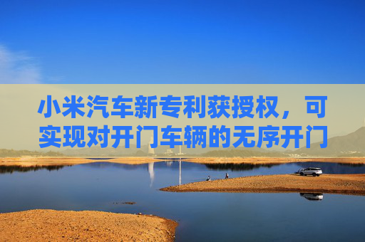 小米汽车新专利获授权，可实现对开门车辆的无序开门