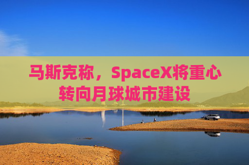 马斯克称，SpaceX将重心转向月球城市建设