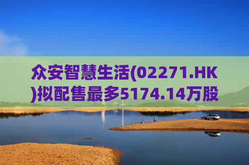 众安智慧生活(02271.HK)拟配售最多5174.14万股 净筹7769万港元