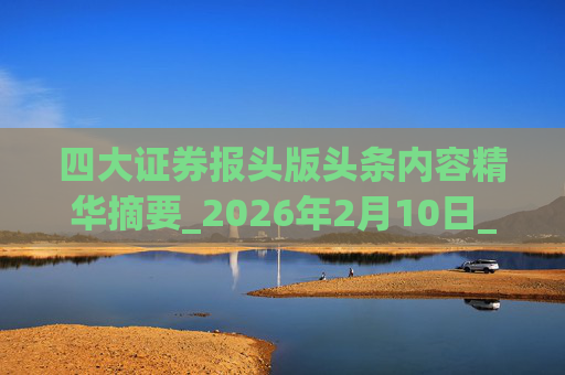 四大证券报头版头条内容精华摘要_2026年2月10日_财经新闻