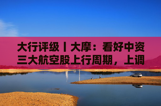 大行评级丨大摩：看好中资三大航空股上行周期，上调H股目标价