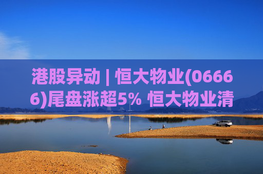港股异动 | 恒大物业(06666)尾盘涨超5% 恒大物业清盘人收新要约方案 正评估潜在买家