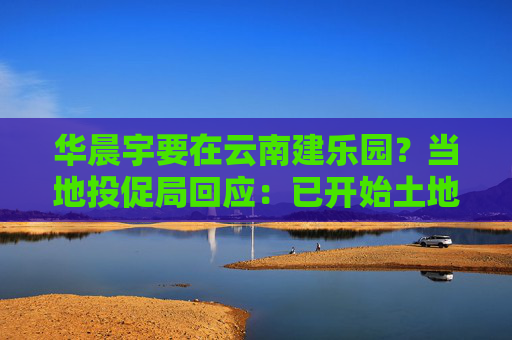 华晨宇要在云南建乐园?当地投促局回应:已开始土地平整