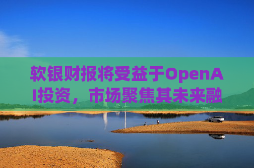 软银财报将受益于OpenAI投资，市场聚焦其未来融资计划