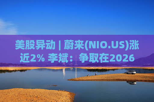美股异动 | 蔚来(NIO.US)涨近2% 李斌：争取在2026年实现Non-GAAP口径下全年盈利