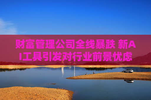 财富管理公司全线暴跌 新AI工具引发对行业前景忧虑