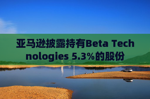 亚马逊披露持有Beta Technologies 5.3%的股份 第1张 亚马逊披露持有Beta Technologies 5.3%的股份 第1张