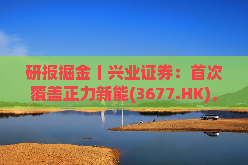 研报掘金丨兴业证券:首次覆盖正力新能(3677.HK),布局航空动力电池等新兴产品,拓展长期空间