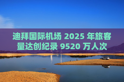 迪拜国际机场 2025 年旅客量达创纪录 9520 万人次