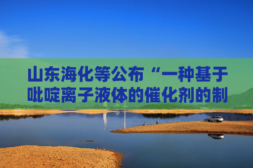 山东海化等公布“一种基于吡啶离子液体的催化剂的制备方法及其应用”专利
