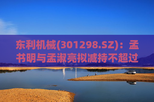 东利机械(301298.SZ)：孟书明与孟淑亮拟减持不超过138万股