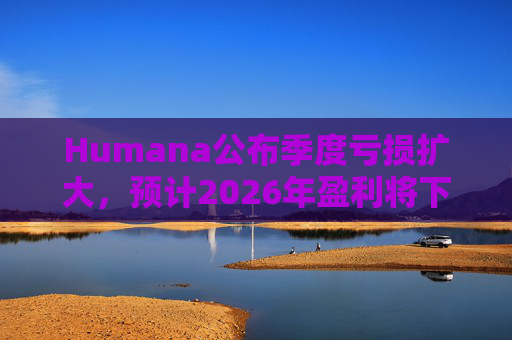 Humana公布季度亏损扩大，预计2026年盈利将下降