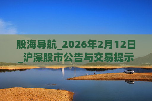 股海导航_2026年2月12日_沪深股市公告与交易提示