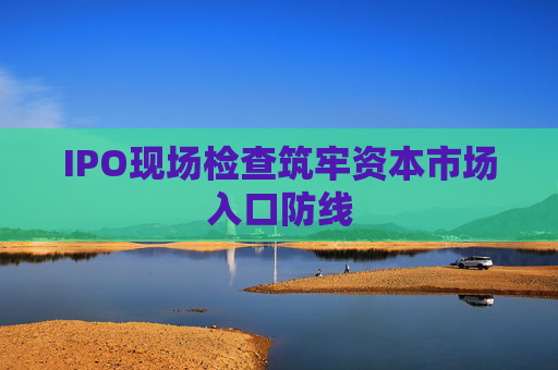 IPO现场检查筑牢资本市场入口防线