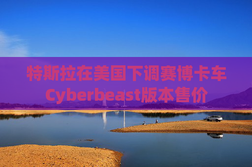 特斯拉在美国下调赛博卡车Cyberbeast版本售价