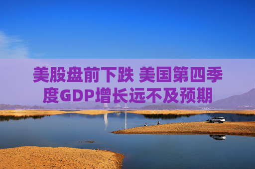 美股盘前下跌 美国第四季度GDP增长远不及预期