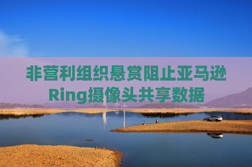 非营利组织悬赏阻止亚马逊Ring摄像头共享数据