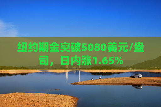 纽约期金突破5080美元/盎司,日内涨1.65%