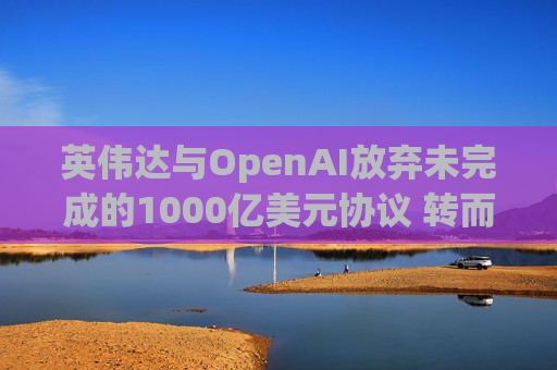 英伟达与OpenAI放弃未完成的1000亿美元协议 转而达成300亿美元投资交易