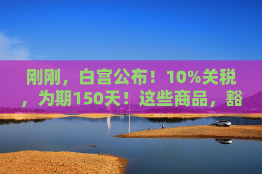 刚刚，白宫公布！10%关税，为期150天！这些商品，豁免！