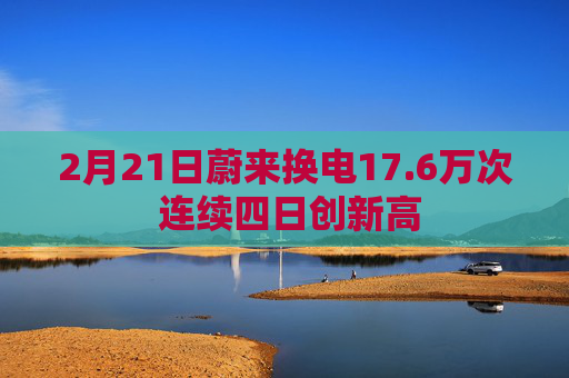 2月21日蔚来换电17.6万次 连续四日创新高
