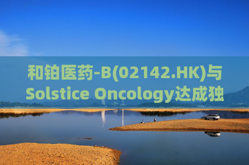 和铂医药-B(02142.HK)与Solstice Oncology达成独家授权及股权合作 超1.05亿美元前期对价+11亿美元里程碑