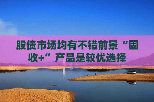 股债市场均有不错前景“固收+”产品是较优选择