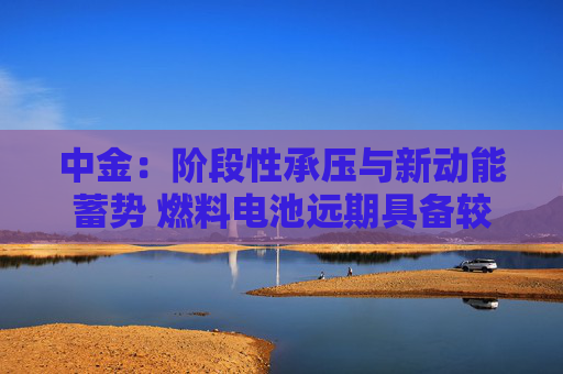 中金：阶段性承压与新动能蓄势 燃料电池远期具备较大发展潜力
