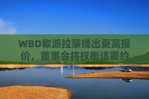 WBD称派拉蒙提出更高报价，董事会将权衡该要约