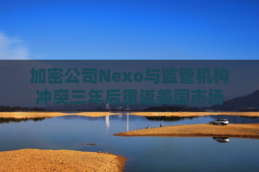 加密公司Nexo与监管机构冲突三年后重返美国市场