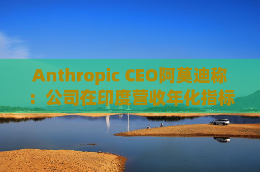Anthropic CEO阿莫迪称：公司在印度营收年化指标4个月内翻倍