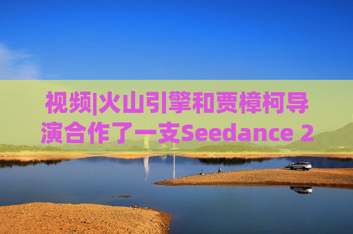 视频|火山引擎和贾樟柯导演合作了一支Seedance 2.0贺岁短片