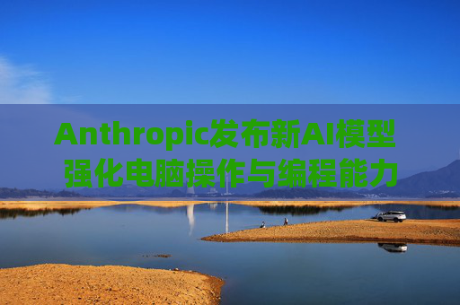 Anthropic发布新AI模型 强化电脑操作与编程能力