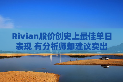 Rivian股价创史上最佳单日表现 有分析师却建议卖出