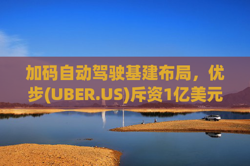 加码自动驾驶基建布局，优步(UBER.US)斥资1亿美元自建快充站