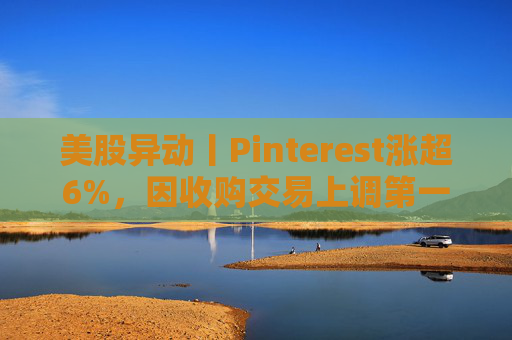 美股异动丨Pinterest涨超6%，因收购交易上调第一季度营收指引